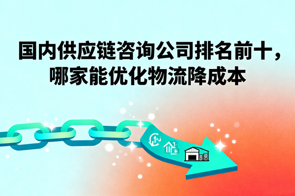 國內(nèi)供應(yīng)鏈咨詢公司排名前十，哪家能優(yōu)化物流降成本？