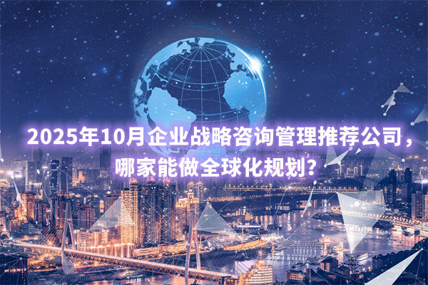 2025年10月企業(yè)戰(zhàn)略咨詢管理推薦公司，哪家能做全球化規(guī)劃？